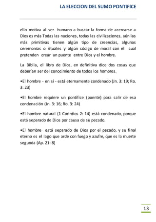 LA ELECCION DEL SUMO PONTIFICE
13
ello motiva al ser humano a buscar la forma de acercarse a
Dios es más Todas las naciones, todas las civilizaciones, aún las
más primitivas tienen algún tipo de creencias, algunas
ceremonias o rituales y algún código de moral con el cual
pretenden crear un puente entre Dios y el hombre.
La Biblia, el libro de Dios, en definitiva dice dos cosas que
deberían ser del conocimiento de todos los hombres.
•El hombre - en sí - está eternamente condenado (Jn. 3: 19; Ro.
3: 23)
•El hombre requiere un pontífice (puente) para salir de esa
condenación (Jn. 3: 16; Ro. 3: 24)
•El hombre natural (1 Corintios 2: 14) está condenado, porque
está separado de Dios por causa de su pecado.
•El hombre está separado de Dios por el pecado, y su final
eterno es el lago que arde con fuego y azufre, que es la muerte
segunda (Ap. 21: 8)
 