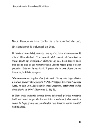 Requisitos del SumoPontíficeEficaz
14
Nota: Pecado es vivir conforme a la voluntad de uno,
sin considerar la voluntad de Dios.
El hombre no es básicamente bueno, sino básicamente malo. El
mismo Dios declaró: “...el intento del corazón del hombre es
malo desde su juventud...” (Génesis 8: 21). Esto quiere decir
que desde que el ser humano tiene uso de razón, peca y es un
pecador. Esta es la realidad. A pesar de lo que dicen ciertos
incautos, la Biblia asegura:
“Ciertamente no hay hombre justo en la tierra, que haga el bien
y nunca peque” (Eclesiastés 7: 20). Prosigue diciendo: “No hay
justo, ni aun uno...por cuanto todos pecaron, están destituidos
de la gloria de Dios” (Romanos 3: 10, 23)
Si bien todos nosotros somos como suciedad, y todas nuestras
justicias como trapo de inmundicia; y caímos todos nosotros
como la hoja, y nuestras maldades nos llevaron como viento”
(Isaías 64:6).
 