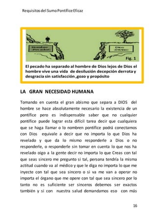 Requisitos del SumoPontíficeEficaz
16
LA GRAN NECESIDAD HUMANA
Tomando en cuenta el gran abismo que separa a DIOS del
hombre se hace absolutamente necesario la existencia de un
pontífice pero es indispensable saber que no cualquier
pontífice puede lograr esta difícil tarea decir que cualquiera
que se haga llamar o lo nombren pontífice podrá conectarnos
con Dios equivale a decir que no importa lo que Dios ha
revelado y que da lo mismo responderle a Dios o no
responderle, o responderle sin tomar en cuenta lo que nos ha
revelado oigo a la gente decir no importa lo que Creas con tal
que seas sincero me pregunto si tal, persona tendría la misma
actitud cuando va al médico y que le diga no importa lo que me
inyecte con tal que sea sincero o si va me van a operar no
importa el órgano que me opere con tal que sea sincero por lo
tanto no es suficiente ser sinceros debemos ser exactos
también y si con nuestra salud demandamos eso con más
 