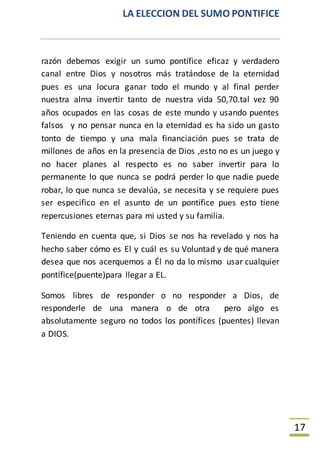LA ELECCION DEL SUMO PONTIFICE
17
razón debemos exigir un sumo pontífice eficaz y verdadero
canal entre Dios y nosotros más tratándose de la eternidad
pues es una locura ganar todo el mundo y al final perder
nuestra alma invertir tanto de nuestra vida 50,70.tal vez 90
años ocupados en las cosas de este mundo y usando puentes
falsos y no pensar nunca en la eternidad es ha sido un gasto
tonto de tiempo y una mala financiación pues se trata de
millones de años en la presencia de Dios ,esto no es un juego y
no hacer planes al respecto es no saber invertir para lo
permanente lo que nunca se podrá perder lo que nadie puede
robar, lo que nunca se devalúa, se necesita y se requiere pues
ser especifico en el asunto de un pontífice pues esto tiene
repercusiones eternas para mi usted y su familia.
Teniendo en cuenta que, si Dios se nos ha revelado y nos ha
hecho saber cómo es El y cuál es su Voluntad y de qué manera
desea que nos acerquemos a Él no da lo mismo usar cualquier
pontífice(puente)para llegar a EL.
Somos libres de responder o no responder a Dios, de
responderle de una manera o de otra pero algo es
absolutamente seguro no todos los pontífices (puentes) llevan
a DIOS.
 