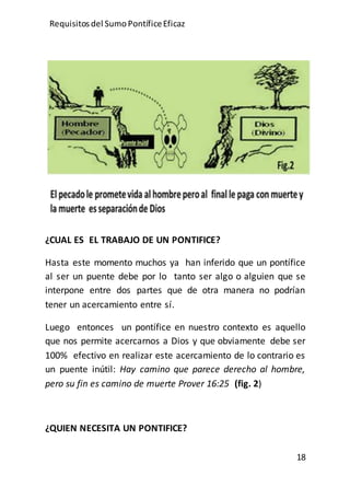Requisitos del SumoPontíficeEficaz
18
¿CUAL ES EL TRABAJO DE UN PONTIFICE?
Hasta este momento muchos ya han inferido que un pontífice
al ser un puente debe por lo tanto ser algo o alguien que se
interpone entre dos partes que de otra manera no podrían
tener un acercamiento entre sí.
Luego entonces un pontífice en nuestro contexto es aquello
que nos permite acercarnos a Dios y que obviamente debe ser
100% efectivo en realizar este acercamiento de lo contrario es
un puente inútil: Hay camino que parece derecho al hombre,
pero su fin es camino de muerte Prover 16:25 (fig. 2)
¿QUIEN NECESITA UN PONTIFICE?
 