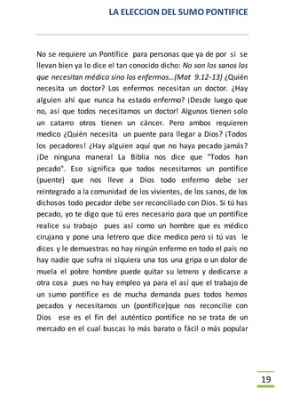 LA ELECCION DEL SUMO PONTIFICE
19
No se requiere un Pontífice para personas que ya de por si se
llevan bien ya lo dice el tan conocido dicho: No son los sanos los
que necesitan médico sino los enfermos…(Mat 9.12-13) ¿Quién
necesita un doctor? Los enfermos necesitan un doctor. ¿Hay
alguien ahí que nunca ha estado enfermo? ¡Desde luego que
no, así que todos necesitamos un doctor! Algunos tienen solo
un catarro otros tienen un cáncer. Pero ambos requieren
medico ¿Quién necesita un puente para llegar a Dios? ¡Todos
los pecadores! ¿Hay alguien aquí que no haya pecado jamás?
¡De ninguna manera! La Biblia nos dice que "Todos han
pecado". Eso significa que todos necesitamos un pontífice
(puente) que nos lleve a Dios todo enfermo debe ser
reintegrado a la comunidad de los vivientes, de los sanos, de los
dichosos todo pecador debe ser reconciliado con Dios. Si tú has
pecado, yo te digo que tú eres necesario para que un pontífice
realice su trabajo pues así como un hombre que es médico
cirujano y pone una letrero que dice medico pero si tú vas le
dices y le demuestras no hay ningún enfermo en todo el país no
hay nadie que sufra ni siquiera una tos una gripa o un dolor de
muela el pobre hombre puede quitar su letrero y dedicarse a
otra cosa pues no hay empleo ya para el así que el trabajo de
un sumo pontífice es de mucha demanda pues todos hemos
pecados y necesitamos un (pontífice)que nos reconcilie con
Dios ese es el fin del auténtico pontífice no se trata de un
mercado en el cual buscas lo más barato o fácil o más popular
 