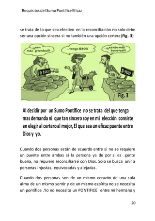 Requisitos del SumoPontíficeEficaz
20
se trata de lo que sea efectivo en la reconciliación no solo debe
ser una opción sincera si no también una opción certera(Fig. 3)
Cuando dos personas están de acuerdo entre si no se requiere
un puente entre ambas si la persona ya de por si es gente
buena, no requiere reconciliarse con Dios. Solo se busca unir a
personas injustas, equivocadas y alejadas.
Cuando dos personas son de un mismo corazón de una sola
alma de un mismo sentir y de un mismo espíritu no se necesita
un pontífice .Yo no necesito un PONTIFICE entre mi hermano y
 