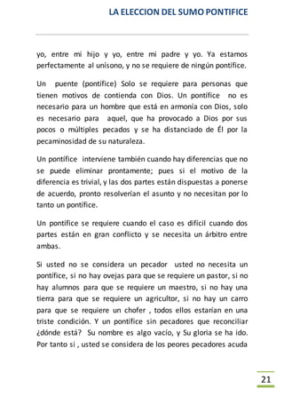 LA ELECCION DEL SUMO PONTIFICE
21
yo, entre mi hijo y yo, entre mi padre y yo. Ya estamos
perfectamente al unísono, y no se requiere de ningún pontífice.
Un puente (pontífice) Solo se requiere para personas que
tienen motivos de contienda con Dios. Un pontífice no es
necesario para un hombre que está en armonía con Dios, solo
es necesario para aquel, que ha provocado a Dios por sus
pocos o múltiples pecados y se ha distanciado de Él por la
pecaminosidad de su naturaleza.
Un pontífice interviene también cuando hay diferencias que no
se puede eliminar prontamente; pues si el motivo de la
diferencia es trivial, y las dos partes están dispuestas a ponerse
de acuerdo, pronto resolverían el asunto y no necesitan por lo
tanto un pontífice.
Un pontífice se requiere cuando el caso es difícil cuando dos
partes están en gran conflicto y se necesita un árbitro entre
ambas.
Si usted no se considera un pecador usted no necesita un
pontífice, si no hay ovejas para que se requiere un pastor, si no
hay alumnos para que se requiere un maestro, si no hay una
tierra para que se requiere un agricultor, si no hay un carro
para que se requiere un chofer , todos ellos estarían en una
triste condición. Y un pontífice sin pecadores que reconciliar
¿dónde está? Su nombre es algo vacío, y Su gloria se ha ido.
Por tanto si , usted se considera de los peores pecadores acuda
 