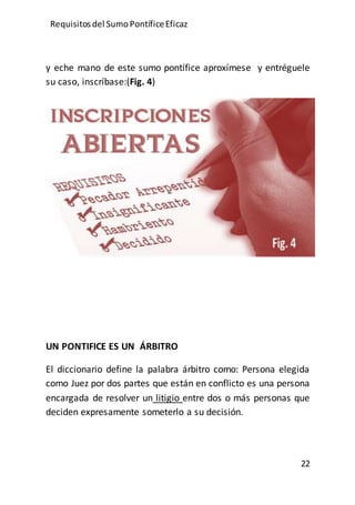 Requisitos del SumoPontíficeEficaz
22
y eche mano de este sumo pontífice aproxímese y entréguele
su caso, inscríbase:(Fig. 4)
UN PONTIFICE ES UN ÁRBITRO
El diccionario define la palabra árbitro como: Persona elegida
como Juez por dos partes que están en conflicto es una persona
encargada de resolver un litigio entre dos o más personas que
deciden expresamente someterlo a su decisión.
 