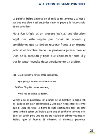 LA ELECCION DEL SUMO PONTIFICE
23
La palabra árbitro aparece en el antiguo testamento y vamos a
ver que nos dice y asi entender mejor el papel y la importancia
de un pontífice:
Nota :Un Litigio es un proceso judicial, una discusión
legal que está regida por todas las normas y
condiciones que se deben respetar frente a un órgano
judicial el hombre tiene un problema judicial con el
Dios de la creación y tiene que comparecer ante El y
por lo tanto necesita desesperadamente un árbitro.
Job 9:33 No hay árbitro entre nosotros,
que ponga su mano sobre ambos.
34 Que El quite de mí su vara,
y no me espante su terror.
Vemos aquí el problema tan grande de un hombre llamado Job
el padece un gran sufrimiento y una gran necesidad el siente
que El Juez de toda la tierra le está castigando Job en este
texto anhela tener un árbitro para que el conflicto termine y el
deje de sufrir pero Job no quiere cualquier arbitro veamos el
árbitro que el busca: Si miramos al contexto podemos
 