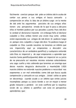 Requisitos del SumoPontíficeEficaz
24
fácilmente concluir porque Job pide un árbitro Job le acaba de
contar sus penas a sus amigos el busca consuelo y
comprensión en ellos la idea de un árbitro surge en la mente
de Job ante los argumentos parciales de sus amigos ellos
tienen una perspectiva errada de lo que le pasa a Job para
ellos el hombre padece por sus pecados y punto. Pues Job dice
la verdad al declararse inocente sin embargo fallo al declarar
culpable a Dios ambos tienen una visión muy corta ambos
están equivocados sus amigos de Job dicen :Si padeces luego
es porque eres culpable y luego Job dice: Yo padezco luego el
culpable es Dios cuando nosotros no tenemos un árbitro que
sea imparcial(y aquí ya empezamos a descubrir una
característica de un verdadero pontífice) y cualquiera entiende
solo Dios es imparcial y de aquí empezamos a aprender que
nuestro Sumo pontífice(puente) debe ser imparcial en su juicio
de no procurarlo así nosotros mismos estamos colocándonos
una soga cuello y más sabiendo que tenemos un enemigo que
desea nuestra desgracia destrucción y muerte(Job 1:9)Si
nuestro árbitro no entiende nuestro problema o necesidad nos
exponemos a ser mal entendidos como Job que busca ayuda
comprensión y consuelo en sus amigos . Usted solito se pone
en desventaja cuando acude a un árbitro que emite juicios
incompletos porque su Juicio tiende a ser en mayor o menor
grado inexacto y perderá en este conflicto por la raquítica
visión de su árbitro o pontífice con esto en perspectiva
aprendemos que:
 
