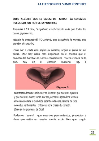 LA ELECCION DEL SUMO PONTIFICE
25
SOLO ALGUIEN QUE ES CAPAZ DE MIRAR AL CORAZON
PUEDE SER UN PERFECTO PONTIFICE
Jeremías 17:9 dice, "engañoso es el corazón más que todas las
cosas, y perverso;
¿Quién lo entenderá? YO Jehová, que escudriño la mente, que
pruebo el corazón,
Para dar a cada uno según su camino, según el fruto de sus
obras. «NO hay nada más engañoso en el mundo que el
corazón del hombre no somos conscientes muchas veces de lo
que, hay en el corazón humano Fig. 5
Podemos asumir que nuestros pensamientos, preceptos e
ideas que están en nuestra mente están bien que según
 
