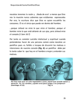 Requisitos del SumoPontíficeEficaz
26
nosotros tenemos la razón y ¡Nada de eso! a menos que Dios
nos lo muestre nunca sabremos que estábamos equivocados
Por eso, la escritura dice que Dios es quien escudriña los
corazones. Él es el único que puede ver dentro del hombre:
…porque Jehová no mira lo que mira el hombre; porque el
hombre mira lo que está delante de sus ojos, pero Jehová mira
el corazón.(1 Sam 16:7)
Por tanto es cometer suicidio intelectual y espiritual cuando
pretendemos hacer de una persona común como nosotros un
pontífice pues es falible e incapaz de discernir los motivos e
intenciones de nuestro corazón (Fig. 6) un pontífice debe por
lo tanto saber lo que hay en el hombre o mujer y entender sus
motivos.
 