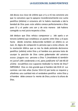 LA ELECCION DEL SUMO PONTIFICE
27
Job desea esa clase de árbitro que a ti y a mí nos conviene uno
que lo consolara que lo apoyara incondicionalmente ese sumo
pontífice (Arbitro) si estuviera ahí le habría mostrado a Job la
bondad de Dios pues este arbitro conoce perfectamente a Dios
pues El y el padre uno son y de esta manera Job hubiera
corregido su mal juicio respecto a Dios.
Job deduce que Dios rehúsa comparecer y Job apela a un
tercero (arbitro) que establezca un puente entre Dios y el pues
hasta donde estamos deduciendo también un árbitro es un
Juez .Es digna de compasión la persona que a estas alturas de
la revelación bíblica que se nos ha dado pretenda declararse
pontífice (arbitro) entre Dios y el hombre esa persona trata de
usurpar la posición de Dios como gobernador del universo
acaso: ¿Juzgara esa persona a Dios ? ¿Invalidarás tú también
mi juicio? ¿Me condenarás a mí, para justificarte tú? Job 40.10
¿Cómo escudriñara ese supuesto mediador la mente de Dios?
IMPOSIBLE Dios es más grande que el hombre Job 33:8-12 sus
caminos son más altos (Isaías 55:6-11) por tanto se requiere y
añadimos una cualidad más el verdadero pontífice entre Dios y
el hombre debe conocer la mente de Dios y estara la altura de
Dios.
 
