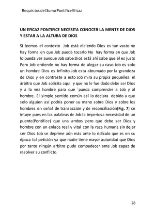 Requisitos del SumoPontíficeEficaz
28
UN EFICAZ PONTIFICE NECESITA CONOCER LA MENTE DE DIOS
Y ESTAR A LA ALTURA DE DIOS
SI leemos el contexto Job está diciendo Dios es tan vasto no
hay forma en que Job pueda tocarlo No hay forma en que Job
lo pueda ver aunque Job sabe Dios está ahí sabe que él es justo
Pero Job entiende no hay forma de alegar su caso Job es solo
un hombre Dios es Infinito Job esta abrumado por la grandeza
de Dios y en contraste a esto Job mira su propia pequeñez el
árbitro que Job solicita aquí y que no le fue dado debe ser Dios
y a la vez hombre para que ´pueda comprender a Job y al
hombre. El simple sentido común así lo declara debido a que
solo alguien así podría poner su mano sobre Dios y sobre los
hombres en señal de transacción y de reconciliación(Fig. 7) se
intuye pues en las palabras de Job la imperiosa necesidad de un
puente(Pontífice) que una ambos pero que debe ser Dios y
hombre con un enlace real y vital con la raza humana sin dejar
ser Dios Job se deprime aún más ante lo ridículo que es en su
época tal petición ya que nadie tiene mayor autoridad que Dios
por tanto ningún arbitro pudo compadecer ante Job capaz de
resolver su conflicto.
 