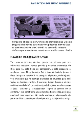 LA ELECCION DEL SUMO PONTIFICE
29
EL CASO DE JOB PODRIA SER EL TUYO:
Tal como es el caso de Job pueda ser el tuyo pues por
naturaleza nosotros hemos pecado y estamos separados de
Dios pero EL está lleno de compasión, y está dispuesto a
perdonar pero Él es también Rey y Juez de toda la tierra, y
debe castigar el pecado. Si no castigara el pecado, sería injusto,
y la injusticia que no castiga el pecado es crueldad para con
todos los hombres justos. Si nuestros jueces fueran a decirle
mañana a cada ladrón, a cada amigo de lo ajeno, a cada asesino
a cada violador y secuestrador: “Sigue tu camino; yo te
perdono,” eso constituiría una amabilidad para ellos, pero una
crueldad para nosotros. No sería verdadera misericordia de
parte de Dios si pasara por alto el pecado y lo dejara sin castigo.
 