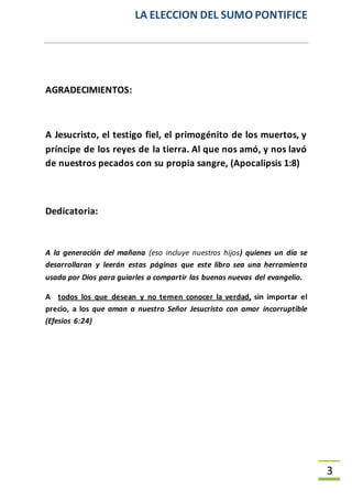 LA ELECCION DEL SUMO PONTIFICE
3
AGRADECIMIENTOS:
A Jesucristo, el testigo fiel, el primogénito de los muertos, y
príncipe de los reyes de la tierra. Al que nos amó, y nos lavó
de nuestros pecados con su propia sangre, (Apocalipsis 1:8)
Dedicatoria:
A la generación del mañana (eso incluye nuestros hijos) quienes un día se
desarrollaran y leerán estas páginas que este libro sea una herramienta
usada por Dios para guiarles a compartir las buenas nuevas del evangelio.
A todos los que desean y no temen conocer la verdad, sin importar el
precio, a los que aman a nuestro Señor Jesucristo con amor incorruptible
(Efesios 6:24)
 