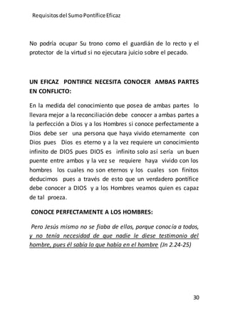 Requisitos del SumoPontíficeEficaz
30
No podría ocupar Su trono como el guardián de lo recto y el
protector de la virtud si no ejecutara juicio sobre el pecado.
UN EFICAZ PONTIFICE NECESITA CONOCER AMBAS PARTES
EN CONFLICTO:
En la medida del conocimiento que posea de ambas partes lo
llevara mejor a la reconciliación debe conocer a ambas partes a
la perfección a Dios y a los Hombres si conoce perfectamente a
Dios debe ser una persona que haya vivido eternamente con
Dios pues Dios es eterno y a la vez requiere un conocimiento
infinito de DIOS pues DIOS es infinito solo así sería un buen
puente entre ambos y la vez se requiere haya vivido con los
hombres los cuales no son eternos y los cuales son finitos
deducimos pues a través de esto que un verdadero pontífice
debe conocer a DIOS y a los Hombres veamos quien es capaz
de tal proeza.
CONOCE PERFECTAMENTE A LOS HOMBRES:
Pero Jesús mismo no se fiaba de ellos, porque conocía a todos,
y no tenía necesidad de que nadie le diese testimonio del
hombre, pues él sabía lo que había en el hombre (Jn 2.24-25)
 