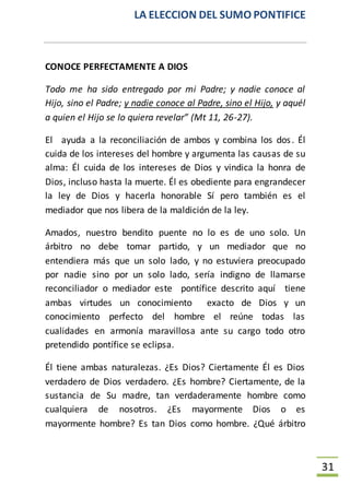 LA ELECCION DEL SUMO PONTIFICE
31
CONOCE PERFECTAMENTE A DIOS
Todo me ha sido entregado por mi Padre; y nadie conoce al
Hijo, sino el Padre; y nadie conoce al Padre, sino el Hijo, y aquél
a quien el Hijo se lo quiera revelar” (Mt 11, 26-27).
El ayuda a la reconciliación de ambos y combina los dos. Él
cuida de los intereses del hombre y argumenta las causas de su
alma: Él cuida de los intereses de Dios y vindica la honra de
Dios, incluso hasta la muerte. Él es obediente para engrandecer
la ley de Dios y hacerla honorable Sí pero también es el
mediador que nos libera de la maldición de la ley.
Amados, nuestro bendito puente no lo es de uno solo. Un
árbitro no debe tomar partido, y un mediador que no
entendiera más que un solo lado, y no estuviera preocupado
por nadie sino por un solo lado, sería indigno de llamarse
reconciliador o mediador este pontífice descrito aquí tiene
ambas virtudes un conocimiento exacto de Dios y un
conocimiento perfecto del hombre el reúne todas las
cualidades en armonía maravillosa ante su cargo todo otro
pretendido pontífice se eclipsa.
Él tiene ambas naturalezas. ¿Es Dios? Ciertamente Él es Dios
verdadero de Dios verdadero. ¿Es hombre? Ciertamente, de la
sustancia de Su madre, tan verdaderamente hombre como
cualquiera de nosotros. ¿Es mayormente Dios o es
mayormente hombre? Es tan Dios como hombre. ¿Qué árbitro
 