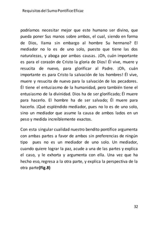 Requisitos del SumoPontíficeEficaz
32
podríamos necesitar mejor que este humano ser divino, que
pueda poner Sus manos sobre ambos, el cual, siendo en forma
de Dios, llama sin embargo al hombre Su hermano? El
mediador no lo es de uno solo, puesto que tiene las dos
naturalezas, y aboga por ambas causas. ¡Oh, cuán importante
es para el corazón de Cristo la gloria de Dios! Él vive, muere y
resucita de nuevo, para glorificar al Padre. ¡Oh, cuán
importante es para Cristo la salvación de los hombres! Él vive,
muere y resucita de nuevo para la salvación de los pecadores.
Él tiene el entusiasmo de la humanidad, pero también tiene el
entusiasmo de la divinidad. Dios ha de ser glorificado; Él muere
para hacerlo. El hombre ha de ser salvado; Él muere para
hacerlo. ¡Qué espléndido mediador, pues no lo es de uno solo,
sino un mediador que asume la causa de ambos lados en un
peso y medida increíblemente exactos.
Con esta singular cualidad nuestro bendito pontífice argumenta
con ambas partes a favor de ambos sin preferencias de ningún
tipo pues no es un mediador de uno solo. Un mediador,
cuando quiere lograr la paz, acude a una de las partes y explica
el caso, y le exhorta y argumenta con ella. Una vez que ha
hecho eso, regresa a la otra parte, y explica la perspectiva de la
otra parte(Fig.8)
 