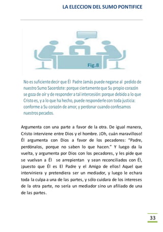 LA ELECCION DEL SUMO PONTIFICE
33
Argumenta con una parte a favor de la otra. De igual manera,
Cristo interviene entre Dios y el hombre. ¡Oh, cuán maravilloso!
Él argumenta con Dios a favor de los pecadores: “Padre,
perdónalos, porque no saben lo que hacen.” Y luego da la
vuelta, y argumenta por Dios con los pecadores, y les pide que
se vuelvan a Él se arrepientan y sean reconciliados con Él,
¡puesto que Él es El Padre y el Amigo de ellos! Aquel que
interviniera y pretendiera ser un mediador, y luego le echara
toda la culpa a una de las partes, y sólo cuidara de los intereses
de la otra parte, no sería un mediador sino un afiliado de una
de las partes.
 