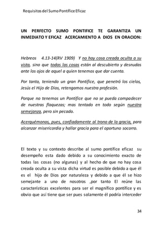 Requisitos del SumoPontíficeEficaz
34
UN PERFECTO SUMO PONTIFICE TE GARANTIZA UN
INMEDIATO Y EFICAZ ACERCAMIENTO A DIOS EN ORACION:
Hebreos 4.13-14(RV 1909) Y no hay cosa creada oculta a su
vista, sino que todas las cosas están al descubierto y desnudas
ante los ojos de aquel a quien tenemos que dar cuenta.
Por tanto, teniendo un gran Pontífice, que penetró los cielos,
Jesús el Hijo de Dios, retengamos nuestra profesión.
Porque no tenemos un Pontífice que no se pueda compadecer
de nuestras flaquezas; mas tentado en todo según nuestra
semejanza, pero sin pecado.
Acerquémonos, pues, confiadamente al trono de la gracia, para
alcanzar misericordia y hallar gracia para el oportuno socorro.
El texto y su contexto describe al sumo pontífice eficaz su
desempeño esta dado debido a su conocimiento exacto de
todas las cosas (no algunas) y al hecho de que no hay cosa
creada oculta a su vista dicha virtud es posible debido a que él
es el hijo de Dios por naturaleza y debido a que él se hizo
semejante a uno de nosotros ,por tanto El reúne las
características excelentes para ser el magnífico pontífice y es
obvio que así tiene que ser pues solamente él podría interceder
 