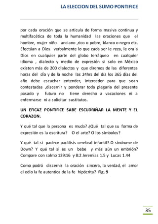 LA ELECCION DEL SUMO PONTIFICE
35
por cada oración que se articula de forma masiva continua y
multifacética de toda la humanidad las oraciones que el
hombre, mujer niño anciano ,rico o pobre, blanco o negro etc.
Efectúan a Dios verbalmente lo que cada ser le reza, le ora a
Dios en cualquier parte del globo terráqueo en cualquier
idioma , dialecto y medio de expresión si solo en México
existen más de 200 dialectos y que diremos de las diferentes
horas del día y de la noche las 24hrs del día los 365 días del
año debe escuchar entender, interceder para que sean
contestadas ,discernir y ponderar toda plegaria del presente
pasado y futuro no tiene derecho a vacaciones ni a
enfermarse ni a solicitar sustitutos.
UN EFICAZ PONTIFICE SABE ESCUDRIÑAR LA MENTE Y EL
CORAZON.
Y qué tal que la persona es muda? ¿Qué tal que su forma de
expresión es la escritura? O el arte? O los símbolos?
Y qué tal si padece parálisis cerebral infantil? O síndrome de
Down? Y qué tal si es un bebe y más aún un embrión?
Compare con salmo 139:16 y 8:2 Jeremías 1.5 y Lucas 1.44
Como podrá discernir la oración sincera, la verdad, el amor
el odio la fe autentica de la fe hipócrita? Fig. 9
 