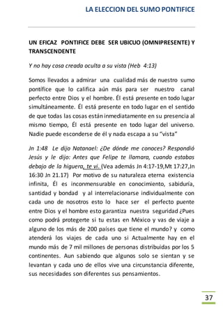 LA ELECCION DEL SUMO PONTIFICE
37
UN EFICAZ PONTIFICE DEBE SER UBICUO (OMNIPRESENTE) Y
TRANSCENDENTE
Y no hay cosa creada oculta a su vista (Heb 4:13)
Somos llevados a admirar una cualidad más de nuestro sumo
pontífice que lo califica aún más para ser nuestro canal
perfecto entre Dios y el hombre. Él está presente en todo lugar
simultáneamente. Él está presente en todo lugar en el sentido
de que todas las cosas están inmediatamente en su presencia al
mismo tiempo, Él está presente en todo lugar del universo.
Nadie puede esconderse de él y nada escapa a su “vista”
Jn 1:48 Le dijo Natanael: ¿De dónde me conoces? Respondió
Jesús y le dijo: Antes que Felipe te llamara, cuando estabas
debajo de la higuera, te vi. (Vea además Jn 4:17-19,Mt 17:27,Jn
16:30 Jn 21.17) Por motivo de su naturaleza eterna existencia
infinita, Él es inconmensurable en conocimiento, sabiduría,
santidad y bondad y al interrelacionarse individualmente con
cada uno de nosotros esto lo hace ser el perfecto puente
entre Dios y el hombre esto garantiza nuestra seguridad ¿Pues
como podrá protegerte si tu estas en México y vas de viaje a
alguno de los más de 200 países que tiene el mundo? y como
atenderá los viajes de cada uno si Actualmente hay en el
mundo más de 7 mil millones de personas distribuidas por los 5
continentes. Aun sabiendo que algunos solo se sientan y se
levantan y cada uno de ellos vive una circunstancia diferente,
sus necesidades son diferentes sus pensamientos.
 