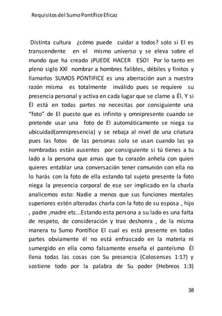 Requisitos del SumoPontíficeEficaz
38
Distinta cultura ¿cómo puede cuidar a todos? solo si El es
transcendente en el mismo universo y se eleva sobre el
mundo que ha creado ¡PUEDE HACER ESO! Por lo tanto en
pleno siglo XXl nombrar a hombres falibles, débiles y finitos y
llamarlos SUMOS PONTIFICE es una aberración aun a nuestra
razón misma es totalmente inválido pues se requiere su
presencia personal y activa en cada lugar que se clame a Él. Y si
Él está en todas partes no necesitas por consiguiente una
“foto” de El puesto que es infinito y omnipresente cuando se
pretende usar una foto de El automáticamente se niega su
ubicuidad(omnipresencia) y se rebaja al nivel de una criatura
pues las fotos de las personas solo se usan cuando las ya
nombradas están ausentes por consiguiente si tú tienes a tu
lado a la persona que amas que tu corazón anhela con quien
quieres entablar una conversación tener comunión con ella no
lo harás con la foto de ella estando tal sujeto presente la foto
niega la presencia corporal de ese ser implicado en la charla
analicemos esto: Nadie a menos que sus funciones mentales
superiores estén alteradas charla con la foto de su esposa , hijo
, padre ,madre etc...Estando esta persona a su lado es una falta
de respeto, de consideración y trae deshonra , de la misma
manera tu Sumo Pontífice El cual es está presente en todas
partes obviamente él no está enfrascado en la materia ni
sumergido en ella como falsamente enseña el panteísmo Él
llena todas las cosas con Su presencia (Colosenses 1:17) y
sostiene todo por la palabra de Su poder (Hebreos 1:3)
 