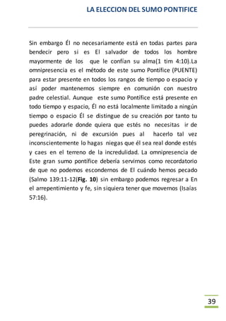LA ELECCION DEL SUMO PONTIFICE
39
Sin embargo Él no necesariamente está en todas partes para
bendecir pero si es El salvador de todos los hombre
mayormente de los que le confían su alma(1 tim 4:10).La
omnipresencia es el método de este sumo Pontífice (PUENTE)
para estar presente en todos los rangos de tiempo o espacio y
así poder mantenernos siempre en comunión con nuestro
padre celestial. Aunque este sumo Pontífice está presente en
todo tiempo y espacio, Él no está localmente limitado a ningún
tiempo o espacio Él se distingue de su creación por tanto tu
puedes adorarle donde quiera que estés no necesitas ir de
peregrinación, ni de excursión pues al hacerlo tal vez
inconscientemente lo hagas niegas que él sea real donde estés
y caes en el terreno de la incredulidad. La omnipresencia de
Este gran sumo pontífice debería servirnos como recordatorio
de que no podemos escondernos de El cuándo hemos pecado
(Salmo 139:11-12(Fig. 10) sin embargo podemos regresar a En
el arrepentimiento y fe, sin siquiera tener que movernos (Isaías
57:16).
 