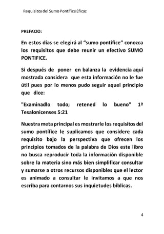 Requisitos del SumoPontíficeEficaz
4
PREFACIO:
En estos días se elegirá al “sumo pontífice” conozca
los requisitos que debe reunir un efectivo SUMO
PONTIFICE.
Si después de poner en balanza la evidencia aquí
mostrada considera que esta información no le fue
útil pues por lo menos pudo seguir aquel principio
que dice:
"Examinadlo todo; retened lo bueno" 1ª
Tesalonicenses 5:21
Nuestrametaprincipal es mostrarle los requisitos del
sumo pontífice le suplicamos que considere cada
requisito bajo la perspectiva que ofrecen los
principios tomados de la palabra de Dios este libro
no busca reproducir toda la información disponible
sobre la materia sino más bien simplificar consultar
y sumarse a otros recursos disponibles que el lector
es animado a consultar le invitamos a que nos
escriba para contarnos sus inquietudes bíblicas.
 