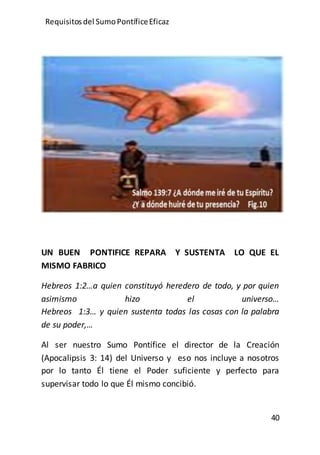 Requisitos del SumoPontíficeEficaz
40
UN BUEN PONTIFICE REPARA Y SUSTENTA LO QUE EL
MISMO FABRICO
Hebreos 1:2…a quien constituyó heredero de todo, y por quien
asimismo hizo el universo…
Hebreos 1:3… y quien sustenta todas las cosas con la palabra
de su poder,…
Al ser nuestro Sumo Pontífice el director de la Creación
(Apocalipsis 3: 14) del Universo y eso nos incluye a nosotros
por lo tanto Él tiene el Poder suficiente y perfecto para
supervisar todo lo que Él mismo concibió.
 