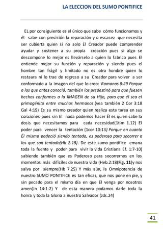 LA ELECCION DEL SUMO PONTIFICE
41
EL por consiguiente es el único que sabe cómo funcionamos y
él sabe con precisión la reparación y o escasez que necesita
ser cubierta quien si no solo El Creador puede comprender
ayudar y sostener a su propia creación pues si algo se
descompone lo mejor es llevárselo a quien lo fabrico pues El
entiende mejor su función y reparación y siendo pues el
hombre tan frágil y limitado no es otro hombre quien lo
restaura ni lo trae de regreso a su Creador para volver a ser
conformado a la imagen del que lo creo: Romanos 8:29 Porque
a los que antes conoció, también los predestinó para que fuesen
hechos conformes a la IMAGEN de su Hijo, para que él sea el
primogénito entre muchos hermanos.(vea también 2 Cor 3:18
Gal 4:19) Es su mismo creador quien realiza esta tarea en sus
corazones pues sin El nada podemos hacer Él es quien sabe la
dosis que necesitamos para cada necesidad(1tim 1.12) El
poder para vencer la tentación (1cor 10:13) Porque en cuanto
Él mismo padeció siendo tentado, es poderoso para socorrer a
los que son tentado(Hb 2.18). De este sumo pontífice emana
toda la fuente y poder para vivir la vida Cristiana Ef. 1:7-10)
sabiendo también que es Poderoso para socorrernos en los
momentos más difíciles de nuestra vida (Heb.2:18(Fig. 11)y nos
salva por siempre(Hb 7.25) Y más aún, la Omnipotencia de
nuestro SUMO PONTIFICE es tan eficaz, que nos pone en pie, y
sin pecado para el mismo día en que El venga por nosotros
amen(Jn 14:1-2) Y de esta manera podamos darle toda la
honra y toda la Gloria a nuestro Salvador (Jds.24)
 