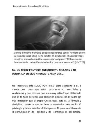 Requisitos del SumoPontíficeEficaz
42
16.- UN EFICAZ PONTIFICE ENRIQUECE TU RELACION Y TU
CONFIANZA EN DIOS Y NUNCA TE ALEJA DE EL.
No necesitas otro SUMO PONTIFICE para acercarte a EL a
menos que creas que estas promesas no son fieles y
verdaderas y que pienses que eres muy sabio Y que el llamado
que Él te hace de tener una comunión directa con El Padre sin
más mediador que El propio Cristo Jesús esta es la fórmula y
disciplina correcta que te lleva a resultados exactos Es tú
privilegio y deber anhelar el dialogo con El pues sencillamente
la comunicación de calidad y de confianza es así directa.
 