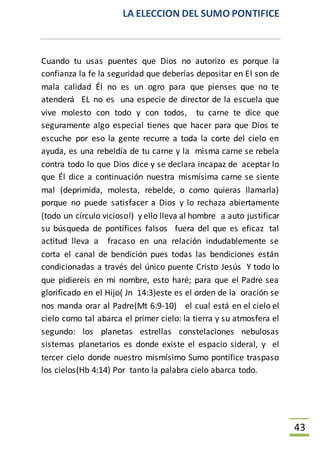 LA ELECCION DEL SUMO PONTIFICE
43
Cuando tu usas puentes que Dios no autorizo es porque la
confianza la fe la seguridad que deberías depositar en El son de
mala calidad Él no es un ogro para que pienses que no te
atenderá EL no es una especie de director de la escuela que
vive molesto con todo y con todos, tu carne te dice que
seguramente algo especial tienes que hacer para que Dios te
escuche por eso la gente recurre a toda la corte del cielo en
ayuda, es una rebeldía de tu carne y la misma carne se rebela
contra todo lo que Dios dice y se declara incapaz de aceptar lo
que Él dice a continuación nuestra mismísima carne se siente
mal (deprimida, molesta, rebelde, o como quieras llamarla)
porque no puede satisfacer a Dios y lo rechaza abiertamente
(todo un círculo vicioso!) y ello lleva al hombre a auto justificar
su búsqueda de pontífices falsos fuera del que es eficaz tal
actitud lleva a fracaso en una relación indudablemente se
corta el canal de bendición pues todas las bendiciones están
condicionadas a través del único puente Cristo Jesús Y todo lo
que pidiereis en mi nombre, esto haré; para que el Padre sea
glorificado en el Hijo( Jn 14:3)este es el orden de la oración se
nos manda orar al Padre(Mt 6:9-10) el cual está en el cielo el
cielo como tal abarca el primer cielo: la tierra y su atmosfera el
segundo: los planetas estrellas constelaciones nebulosas
sistemas planetarios es donde existe el espacio sideral, y el
tercer cielo donde nuestro mismísimo Sumo pontífice traspaso
los cielos(Hb 4:14) Por tanto la palabra cielo abarca todo.
 