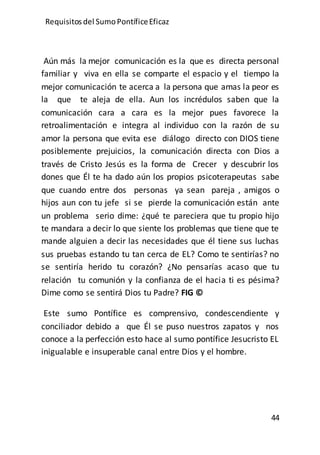 Requisitos del SumoPontíficeEficaz
44
Aún más la mejor comunicación es la que es directa personal
familiar y viva en ella se comparte el espacio y el tiempo la
mejor comunicación te acerca a la persona que amas la peor es
la que te aleja de ella. Aun los incrédulos saben que la
comunicación cara a cara es la mejor pues favorece la
retroalimentación e integra al individuo con la razón de su
amor la persona que evita ese diálogo directo con DIOS tiene
posiblemente prejuicios, la comunicación directa con Dios a
través de Cristo Jesús es la forma de Crecer y descubrir los
dones que Él te ha dado aún los propios psicoterapeutas sabe
que cuando entre dos personas ya sean pareja , amigos o
hijos aun con tu jefe si se pierde la comunicación están ante
un problema serio dime: ¿qué te pareciera que tu propio hijo
te mandara a decir lo que siente los problemas que tiene que te
mande alguien a decir las necesidades que él tiene sus luchas
sus pruebas estando tu tan cerca de EL? Como te sentirías? no
se sentiría herido tu corazón? ¿No pensarías acaso que tu
relación tu comunión y la confianza de el hacia ti es pésima?
Dime como se sentirá Dios tu Padre? FIG ©
Este sumo Pontífice es comprensivo, condescendiente y
conciliador debido a que Él se puso nuestros zapatos y nos
conoce a la perfección esto hace al sumo pontífice Jesucristo EL
inigualable e insuperable canal entre Dios y el hombre.
 