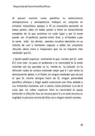 Requisitos del SumoPontíficeEficaz
46
Al poseer nuestro sumo pontífice la omnisciencia
omnipresencia y omnipotencia trabajan en conjunto en
armonía maravillosa porque si Él se encuentra presente en
todas partes, obra en todas partes y tiene un conocimiento
completo de lo que acontece en cada lugar y por lo tanto
puede ser El perfecto puente entre Dios y el hombre y por
lo tanto todo los demás puentes resultan obsoletos en su
intento de unir y mantener seguros a todos los creyentes
.Resulta obvio claro e inequívoco que no se requiere más
mediador que EL.
¿ Quién podrá expresar realmente lo que sientes por EL ante
EL? sino solo tu pues el problema y la necesidad tú la estás
viviendo son tus pecados es tu mente es tu corazón es tu
aflicción nadie te conoce entiende mejor que E l por tanto tu
directamente debes ir al Padre sin ningún mediador que no sea
el que EL mismo designo fuera de EL ningún pretendido
pontífice efímero y frágil podrá conectarte con Dios debido a
sus limitantes humanas aun si pones como pretexto o se da el
caso que no sabes expresar bien tu necesidad tu queja
tentación o aflicción hay un recurso para ti y en este recurso se
engloba la persona misma de Dios no a ningún mortal veamos.
 