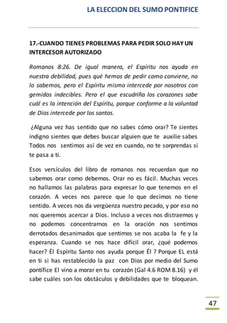LA ELECCION DEL SUMO PONTIFICE
47
17.-CUANDO TIENES PROBLEMAS PARA PEDIR SOLO HAY UN
INTERCESOR AUTORIZADO
Romanos 8:26. De igual manera, el Espíritu nos ayuda en
nuestra debilidad, pues qué hemos de pedir como conviene, no
lo sabemos, pero el Espíritu mismo intercede por nosotros con
gemidos indecibles. Pero el que escudriña los corazones sabe
cuál es la intención del Espíritu, porque conforme a la voluntad
de Dios intercede por los santos.
¿Alguna vez has sentido que no sabes cómo orar? Te sientes
indigno sientes que debes buscar alguien que te auxilie sabes
Todos nos sentimos así de vez en cuando, no te sorprendas si
te pasa a ti.
Esos versículos del libro de romanos nos recuerdan que no
sabemos orar como debemos. Orar no es fácil. Muchas veces
no hallamos las palabras para expresar lo que tenemos en el
corazón. A veces nos parece que lo que decimos no tiene
sentido. A veces nos da vergüenza nuestro pecado, y por eso no
nos queremos acercar a Dios. Incluso a veces nos distraemos y
no podemos concentrarnos en la oración nos sentimos
derrotados desanimados que sentimos se nos acaba la fe y la
esperanza. Cuando se nos hace difícil orar, ¿qué podemos
hacer? Él Espíritu Santo nos ayuda porque Él ? Porque EL está
en ti si has restablecido la paz con Dios por medio del Sumo
pontífice El vino a morar en tu corazón (Gal 4.6 ROM 8.16) y él
sabe cuáles son los obstáculos y debilidades que te bloquean.
 