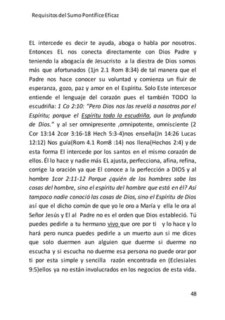 Requisitos del SumoPontíficeEficaz
48
EL intercede es decir te ayuda, aboga o habla por nosotros.
Entonces EL nos conecta directamente con Dios Padre y
teniendo la abogacía de Jesucristo a la diestra de Dios somos
más que afortunados (1jn 2.1 Rom 8:34) de tal manera que el
Padre nos hace conocer su voluntad y comienza un fluir de
esperanza, gozo, paz y amor en el Espíritu. Solo Este intercesor
entiende el lenguaje del corazón pues el también TODO lo
escudriña: 1 Co 2:10: “Pero Dios nos las reveló a nosotros por el
Espíritu; porque el Espíritu todo lo escudriña, aun lo profundo
de Dios.” y al ser omnipresente ,omnipotente, omnisciente (2
Cor 13:14 2cor 3:16-18 Hech 5:3-4)nos enseña(Jn 14:26 Lucas
12:12) Nos guía(Rom 4.1 Rom8 :14) nos llena(Hechos 2:4) y de
esta forma El intercede por los santos en el mismo corazón de
ellos.Él lo hace y nadie más EL ajusta, perfecciona, afina, refina,
corrige la oración ya que El conoce a la perfección a DIOS y al
hombre 1cor 2:11-12 Porque ¿quién de los hombres sabe las
cosas del hombre, sino el espíritu del hombre que está en él? Así
tampoco nadie conoció las cosas de Dios, sino el Espíritu de Dios
así que el dicho común de que yo le oro a María y ella le ora al
Señor Jesús y El al Padre no es el orden que Dios estableció. Tú
puedes pedirle a tu hermano vivo que ore por ti y lo hace y lo
hará pero nunca puedes pedirle a un muerto aun si me dices
que solo duermen aun alguien que duerme si duerme no
escucha y si escucha no duerme esa persona no puede orar por
ti por esta simple y sencilla razón encontrada en (Eclesiales
9:5)ellos ya no están involucrados en los negocios de esta vida.
 