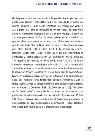 LA ELECCION DEL SUMO PONTIFICE
49
No hay nada que los que están allá puedan hacer por los que
están aquí (Lucas 16:27-31).y nadie ha resucitado si antes no
muere primero (1 Cor 15:35-37)María intercedió por vino Jn
2:2-3 pues ella estaba involucrada en las cosas de esta vida
como el centurión intercedió por su criado Mt 8:5-13 ¿eso los
autoriza para tener títulos de intercesores en el cielo? Claro
que no ellos estaban es esta tierra y no hicieron otra cosa más
que lo que todo hijo de Dios debe hacer en esta vida orar unos
por otros (Sant 5:16 Efesios 6:18 1 Tesalonicenses 5:25;
Hebreos 13:18 ROM 15:30 2 tés: .11 y 3:1 Col 1:9) Ambos el
centurión y María necesitaron un intercesor María exclama
“Mi espíritu se regocija en Dios mi Salvador” Si ella tenía un
Salvador, entonces necesitaba salvación. Y si ella necesitaba
salvación, entonces también necesitaba al único Intercesor de
la salvación Jesucristo (Hebreos 7:25). Por ende, la condición de
María en cuanto a salvación no fue diferente a la condición de
cada ser humano Pues todos han pecado (Romanos 3:23), y
todos necesitamos al único Pontífice que puede reconciliarnos
con el Padre (2 Corintios 5:18-19; Colosenses 1:20). Así como
Jesús “intercedió” a favor de María antes de Su muerte para
garantizar la satisfacción de sus necesidades físicas (Juan 19:26-
27) Él intercedió a favor de ella ante el Padre para garantizar la
satisfacción de sus necesidades espirituales Jesús también
intercedió por Pedro pues EL preconoció su negación:
 