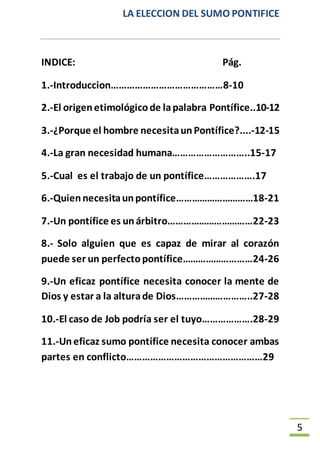 LA ELECCION DEL SUMO PONTIFICE
5
INDICE: Pág.
1.-Introduccion……………………………………8-10
2.-El origenetimológicode lapalabra Pontífice..10-12
3.-¿Porque el hombre necesitaun Pontífice?....-12-15
4.-La gran necesidad humana………………………..15-17
5.-Cual es el trabajo de un pontífice……………….17
6.-Quiennecesitaunpontífice…………………………18-21
7.-Un pontífice es unárbitro……………………………22-23
8.- Solo alguien que es capaz de mirar al corazón
puede ser un perfectopontífice………………………24-26
9.-Un eficaz pontífice necesita conocer la mente de
Dios y estar a la alturade Dios………………………..27-28
10.-El caso de Job podría ser el tuyo……………….28-29
11.-Uneficaz sumo pontífice necesita conocer ambas
partes en conflicto……………………………………………29
 