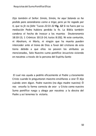 Requisitos del SumoPontíficeEficaz
50
Dijo también el Señor: Simón, Simón, he aquí Satanás os ha
pedido para zarandearos como a trigo; pero yo he rogado por
ti, que tu fe no falte “Lucas 22:31-32 Fig. 12 Si no fuera por su
mediación Pedro hubiera perdido la fe. La Biblia también
condena el hecho de invocar a los muertos Deuteronomio
18:10-13; 1 Crónicas 10:13-14; Isaías 8:19)]. Ni este centurión,
ni Abraham, ni María, ni ningún que ha muerto pueden
interceder ante el trono de Dios a favor del cristiano de esta
tierra debido a que ellos no poseen los atributos ya
mencionados, Solo Nuestro sumo pontífice Jesucristo viviendo
en nosotros a través de la persona del Espíritu Santo
El cual nos ayuda a pedirle eficazmente al Padre y claramente
Cristo cuando le preguntaron maestro enséñanos a orar Él dijo
cuándo oren digan. Padre nuestro (no digo madre nuestra) Él
nos enseña la forma correcta de orar y Cristo como nuestro
Sumo pontífice ruega y aboga por nosotros a la diestra del
Padre y así tenemos la victoria.
 