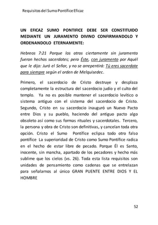 Requisitos del SumoPontíficeEficaz
52
UN EFICAZ SUMO PONTIFICE DEBE SER CONSTITUIDO
MEDIANTE UN JURAMENTO DIVINO CONFIRMANDOLO Y
ORDENANDOLO ETERNAMENTE:
Hebreos 7:21 Porque los otros ciertamente sin juramento
fueron hechos sacerdotes; pero Éste, con juramento por Aquél
que le dijo: Juró el Señor, y no se arrepentirá: Tú eres sacerdote
para siempre según el orden de Melquisedec.
Primero, el sacerdocio de Cristo destruye y desplaza
completamente la estructura del sacerdocio judío y el culto del
templo. Ya no es posible mantener el sacerdocio levítico o
sistema antiguo con el sistema del sacerdocio de Cristo.
Segundo, Cristo en su sacerdocio inauguró un Nuevo Pacto
entre Dios y su pueblo, haciendo del antiguo pacto algo
obsoleto así como sus formas rituales y sacerdotales. Tercero,
la persona y obra de Cristo son definitivas, y cancelan toda otra
opción. Cristo el Sumo Pontífice eclipsa todo otro falso
pontífice La superioridad de Cristo como Sumo Pontífice radica
en el hecho de estar libre de pecado. Porque Él es Santo,
inocente, sin mancha, apartado de los pecadores y hecho más
sublime que los cielos (vs. 26). Toda esta lista requisitos son
unidades de pensamiento como cadenas que se entrelazan
para señalarnos al único GRAN PUENTE ENTRE DIOS Y EL
HOMBRE
 