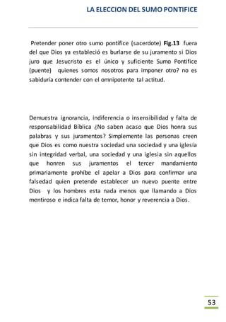 LA ELECCION DEL SUMO PONTIFICE
53
Pretender poner otro sumo pontífice (sacerdote) Fig.13 fuera
del que Dios ya estableció es burlarse de su juramento si Dios
juro que Jesucristo es el único y suficiente Sumo Pontífice
(puente) quienes somos nosotros para imponer otro? no es
sabiduría contender con el omnipotente tal actitud.
Demuestra ignorancia, indiferencia o insensibilidad y falta de
responsabilidad Bíblica ¿No saben acaso que Dios honra sus
palabras y sus juramentos? Simplemente las personas creen
que Dios es como nuestra sociedad una sociedad y una iglesia
sin integridad verbal, una sociedad y una iglesia sin aquellos
que honren sus juramentos el tercer mandamiento
primariamente prohíbe el apelar a Dios para confirmar una
falsedad quien pretende establecer un nuevo puente entre
Dios y los hombres esta nada menos que llamando a Dios
mentiroso e indica falta de temor, honor y reverencia a Dios.
 