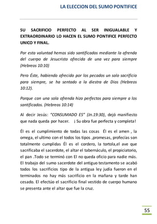 LA ELECCION DEL SUMO PONTIFICE
55
SU SACRIFICIO PERFECTO AL SER INIGUALABLE Y
EXTRAORDINARIO LO HACEN EL SUMO PONTIFICE PERFECTO
UNICO Y FINAL.
Por esta voluntad hemos sido santificados mediante la ofrenda
del cuerpo de Jesucristo ofrecida de una vez para siempre
(Hebreos 10:10)
Pero Éste, habiendo ofrecido por los pecados un solo sacrificio
para siempre, se ha sentado a la diestra de Dios (Hebreos
10:12).
Porque con una sola ofrenda hizo perfectos para siempre a los
santificados. (Hebreos 10:14)
Al decir Jesús: “CONSUMADO ES” (Jn.19:30), dejó manifiesto
que nada queda por hacer. ¡ Su obra fue perfecta y completa!
Él es el cumplimiento de todas las cosas Él es el amen , la
omega, el ultimo con el todos los tipos ,promesas, profecías son
totalmente cumplidas Él es el cordero, la tortola,el ave que
sacrificaba el sacerdote, el altar el tabernáculo, el propiciatorio,
el pan .Todo se terminó con El no queda oficio para nadie más.
El trabajo del sumo sacerdote del antiguo testamento se acabó
todos los sacrificios tipo de la antigua ley judía fueron en el
terminados no hay más sacrificio en la mañana y tarde han
cesado. El efectúo el sacrificio final vestido de cuerpo humano
se presenta ante el altar que fue la cruz.
 