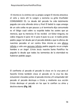 Requisitos del SumoPontíficeEficaz
56
El mismo es la victima con su propia sangre El mismo atraviesa
el velo y rocía allí la sangre y exclama su grito triunfador
CONSUMADO ES. La deuda del pecado ha sido totalmente
pagada con esta ofrenda única y final Él bebió la copa amarga
de un solo sorbo no por pausas y al terminarla dijo consumado
es el látigo cayó sobre su espalda todos los azotes que yo
merecía, que tu merecías El los recibió sin faltar ninguno, no
sobra ninguno ni para mí ni para ti pues tu y yo ni nadie jamás
podría pagar tal deuda por el pecado debido a que la ofensa de
nuestros pecados al ser contra Dios mismo es una ofensa
infinita y solo una persona infinita podría pagarla no un simple
hombre o un ángel .Cristo Jesús nuestro Sumo Pontífice ha
pagado la deuda que todos los tormentos de la eternidad no
hubieran podido pagar.
El confronta al pecado el pecado lo clava en la cruz pero al
hacerlo Cristo también clava el pecado en la cruz los dos
estuvieron clavados juntos el pecado mismo y El aniquilador del
pecado el pecado destruyo a Cristo y mediante esa acción
Cristo destruye el pecado en los que le confían su alma y
destino eterno (Fig. 14)
 
