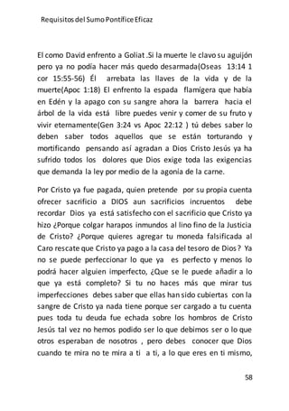 Requisitos del SumoPontíficeEficaz
58
El como David enfrento a Goliat .Si la muerte le clavo su aguijón
pero ya no podía hacer más quedo desarmada(Oseas 13:14 1
cor 15:55-56) Él arrebata las llaves de la vida y de la
muerte(Apoc 1:18) El enfrento la espada flamígera que había
en Edén y la apago con su sangre ahora la barrera hacia el
árbol de la vida está libre puedes venir y comer de su fruto y
vivir eternamente(Gen 3:24 vs Apoc 22:12 ) tú debes saber lo
deben saber todos aquellos que se están torturando y
mortificando pensando así agradan a Dios Cristo Jesús ya ha
sufrido todos los dolores que Dios exige toda las exigencias
que demanda la ley por medio de la agonía de la carne.
Por Cristo ya fue pagada, quien pretende por su propia cuenta
ofrecer sacrificio a DIOS aun sacrificios incruentos debe
recordar Dios ya está satisfecho con el sacrificio que Cristo ya
hizo ¿Porque colgar harapos inmundos al lino fino de la Justicia
de Cristo? ¿Porque quieres agregar tu moneda falsificada al
Caro rescate que Cristo ya pago a la casa del tesoro de Dios? Ya
no se puede perfeccionar lo que ya es perfecto y menos lo
podrá hacer alguien imperfecto, ¿Que se le puede añadir a lo
que ya está completo? Si tu no haces más que mirar tus
imperfecciones debes saber que ellas han sido cubiertas con la
sangre de Cristo ya nada tiene porque ser cargado a tu cuenta
pues toda tu deuda fue echada sobre los hombros de Cristo
Jesús tal vez no hemos podido ser lo que debimos ser o lo que
otros esperaban de nosotros , pero debes conocer que Dios
cuando te mira no te mira a ti a ti, a lo que eres en ti mismo,
 