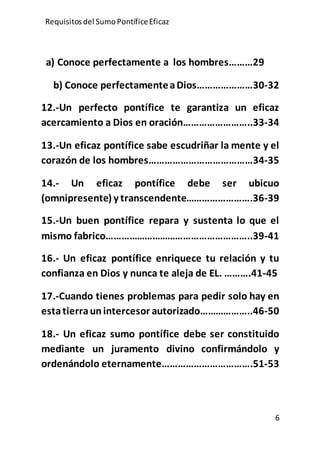 Requisitos del SumoPontíficeEficaz
6
a) Conoce perfectamente a los hombres………29
b) Conoce perfectamenteaDios…………………30-32
12.-Un perfecto pontífice te garantiza un eficaz
acercamiento a Dios en oración……………………..33-34
13.-Un eficaz pontífice sabe escudriñar la mente y el
corazón de los hombres…………………………………34-35
14.- Un eficaz pontífice debe ser ubicuo
(omnipresente) y transcendente…………………….36-39
15.-Un buen pontífice repara y sustenta lo que el
mismo fabrico………………………………………………..39-41
16.- Un eficaz pontífice enriquece tu relación y tu
confianza en Dios y nunca te aleja de EL. ……….41-45
17.-Cuando tienes problemas para pedir solo hay en
estatierraunintercesor autorizado………………..46-50
18.- Un eficaz sumo pontífice debe ser constituido
mediante un juramento divino confirmándolo y
ordenándolo eternamente…………………………….51-53
 