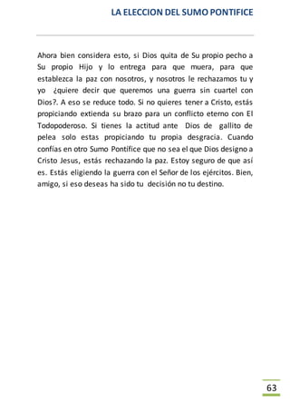 LA ELECCION DEL SUMO PONTIFICE
63
Ahora bien considera esto, si Dios quita de Su propio pecho a
Su propio Hijo y lo entrega para que muera, para que
establezca la paz con nosotros, y nosotros le rechazamos tu y
yo ¿quiere decir que queremos una guerra sin cuartel con
Dios?. A eso se reduce todo. Si no quieres tener a Cristo, estás
propiciando extienda su brazo para un conflicto eterno con El
Todopoderoso. Si tienes la actitud ante Dios de gallito de
pelea solo estas propiciando tu propia desgracia. Cuando
confías en otro Sumo Pontífice que no sea el que Dios designo a
Cristo Jesus, estás rechazando la paz. Estoy seguro de que así
es. Estás eligiendo la guerra con el Señor de los ejércitos. Bien,
amigo, si eso deseas ha sido tu decisión no tu destino.
 