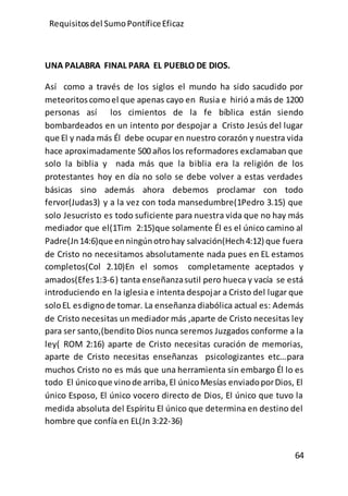 Requisitos del SumoPontíficeEficaz
64
UNA PALABRA FINAL PARA EL PUEBLO DE DIOS.
Así como a través de los siglos el mundo ha sido sacudido por
meteoritoscomoel que apenas cayo en Rusia e hirió a más de 1200
personas así los cimientos de la fe bíblica están siendo
bombardeados en un intento por despojar a Cristo Jesús del lugar
que El y nada más Él debe ocupar en nuestro corazón y nuestra vida
hace aproximadamente 500 años los reformadores exclamaban que
solo la biblia y nada más que la biblia era la religión de los
protestantes hoy en día no solo se debe volver a estas verdades
básicas sino además ahora debemos proclamar con todo
fervor(Judas3) y a la vez con toda mansedumbre(1Pedro 3.15) que
solo Jesucristo es todo suficiente para nuestra vida que no hay más
mediador que el(1Tim 2:15)que solamente Él es el único camino al
Padre(Jn14:6)que enningúnotrohay salvación(Hech4:12) que fuera
de Cristo no necesitamos absolutamente nada pues en EL estamos
completos(Col 2.10)En el somos completamente aceptados y
amados(Efes1:3-6) tanta enseñanzasutil pero hueca y vacía se está
introduciendo en la iglesia e intenta despojar a Cristo del lugar que
soloEL esdignode tomar. La enseñanza diabólica actual es: Además
de Cristo necesitas un mediador más ,aparte de Cristo necesitas ley
para ser santo,(bendito Dios nunca seremos Juzgados conforme a la
ley( ROM 2:16) aparte de Cristo necesitas curación de memorias,
aparte de Cristo necesitas enseñanzas psicologizantes etc…para
muchos Cristo no es más que una herramienta sin embargo Él lo es
todo El únicoque vinode arriba,El únicoMesías enviadoporDios, El
único Esposo, El único vocero directo de Dios, El único que tuvo la
medida absoluta del Espíritu El único que determina en destino del
hombre que confía en EL(Jn 3:22-36)
 
