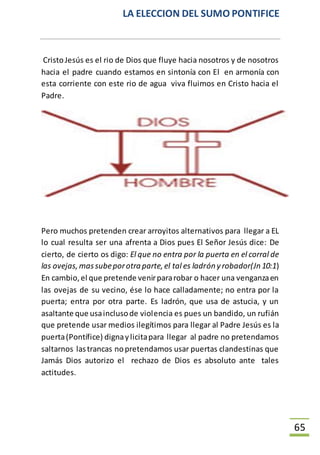 LA ELECCION DEL SUMO PONTIFICE
65
CristoJesús es el rio de Dios que fluye hacia nosotros y de nosotros
hacia el padre cuando estamos en sintonía con El en armonía con
esta corriente con este rio de agua viva fluimos en Cristo hacia el
Padre.
Pero muchos pretenden crear arroyitos alternativos para llegar a EL
lo cual resulta ser una afrenta a Dios pues El Señor Jesús dice: De
cierto, de cierto os digo: El que no entra por la puerta en el corral de
las ovejas,massubeporotraparte,el tal es ladróny robador(Jn10:1)
En cambio,el que pretende venirpararobar o hacer una venganzaen
las ovejas de su vecino, ése lo hace calladamente; no entra por la
puerta; entra por otra parte. Es ladrón, que usa de astucia, y un
asaltante que usainclusode violencia es pues un bandido, un rufián
que pretende usar medios ilegítimos para llegar al Padre Jesús es la
puerta(Pontífice) dignaylicitapara llegar al padre no pretendamos
saltarnos lastrancas nopretendamos usar puertas clandestinas que
Jamás Dios autorizo el rechazo de Dios es absoluto ante tales
actitudes.
 