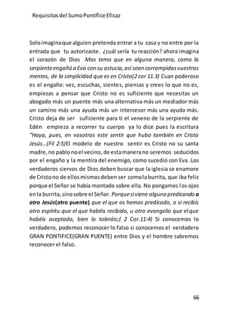 Requisitos del SumoPontíficeEficaz
66
Soloimaginaque alguien pretenda entrar a tu casa y no entre por la
entrada que tu autorizaste. ¿cuál sería tu reacción? ahora imagina
el corazón de Dios Mas temo que en alguna manera, como la
serpienteengañó aEva consu astucia,así seancorrompidasvuestras
mentes, de la simplicidad que es en Cristo(2 cor 11.3) Cuan poderoso
es el engaño: vez, escuchas, sientes, piensas y crees lo que no es,
empiezas a pensar que Cristo no es suficiente que necesitas un
abogado más un puente más una alternativa más un mediador más
un camino más una ayuda más un intercesor más una ayuda más.
Cristo deja de ser suficiente para ti el veneno de la serpiente de
Edén empieza a recorrer tu cuerpo ya lo dice pues la escritura
“Haya, pues, en vosotros este sentir que hubo también en Cristo
Jesús…(Fil 2:5)El modelo de nuestro sentir es Cristo no su santa
madre,no pablonoel vecino,de estamanerano seremos seducidos
por el engaño y la mentira del enemigo, como sucedió con Eva .Los
verdaderos siervos de Dios deben buscar que la iglesia se enamore
de Cristono de ellosmismosdeben ser comolaburrita, que iba feliz
porque el Señor se había montado sobre ella. No pongamos los ojos
enla burrita,sinosobre el Señor. Porquesiviene alguno predicando a
otro Jesús(otro puente) que el que os hemos predicado, o si recibís
otro espíritu que el que habéis recibido, u otro evangelio que el que
habéis aceptado, bien lo toleráis;( 2 Cor.11:4) Si conocemos lo
verdadero, podemos reconocer lo falso si conocemos el verdadero
GRAN PONTIFICE(GRAN PUENTE) entre Dios y el hombre sabremos
reconocer el falso.
 