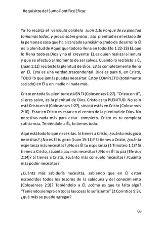 Requisitos del SumoPontíficeEficaz
68
Ya lo recalca el versículo paralelo Juan 1:16 Porque de su plenitud
tomamostodos, y gracia sobre gracia . Esa plenitud es el estado de
la personaocosa que ha alcanzadosumáximogradode desarrollo Él
esla plenitudde Aquelque todolo llena en todo(Efe 1:22-23) EL que
lo llena todoes Dios y no el creyente EL es quien realiza la llenura
y que se efectuó al momento de ser salvos. Cuando lo recibiste a ÉL
(Juan1:12) recibiste laplenitud de Dios. Estás completamente lleno
en Él. Esta es una verdad trascendental. Dios es para ti, en Cristo,
TODO lo que jamás puedas necesitar. Estoy COMPLETO (totalmente
saciado) en Él y en nadie ni nada más.
Cristoentoda Su plenitudestáEN TI(Colosenses1:27).“Cristo en ti”,
si eres salvo, es la plenitud de Dios. Cristo es tu PLENITUD. No solo
estáCristoen ti (Colosenses1:27),sinotú estásenCristo(Colosenses
2:10). Estar enCristoes estar en el centro de la plenitud de Dios. No
necesitas nada más para estar completo. Cristo es tu completa
suficiencia. Teniéndole a ÉL, lo tienes todo.
Aquí estátodolo que necesitas. Si tienes a Cristo, ¿cuánto más gozo
necesitas? ¿No es Él tu gozo (Juan 15:11)? Si tienes a Cristo, ¿cuánta
esperanzamásnecesitas? ¿No es Él tu esperanza (1 Timoteo 1:1)? Si
tienes a Cristo, ¿cuánta paz más necesitas? ¿No es Él tu paz (Efesios
2:14)? Si tienes a Cristo, ¿cuánto más consuelo necesitas? ¿Cuánto
más poder necesitas?
¿Cuánta más sabiduría necesitas, sabiendo que en Él están
escondidos todos los tesoros de la sabiduría y del conocimiento
(Colosenses 2:3)? Teniéndolo a Él, ¿cómo es que te falta algo?
“Teniendosiempre entodaslascosas lo suficiente” (2 Corintios 9:8),
¿qué más se puede agregar?
 