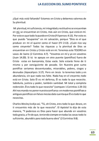 LA ELECCION DEL SUMO PONTIFICE
69
¿Qué más está faltando? Estamos en Cristo y debemos valernos de
Su plenitud.
Mi plenitud,mi suficiencia,mi integridady rectitudnose encuentran
en mí; se encuentran en Cristo, más aún en Cristo, que está en mí.
Por estoesque todo lopuedoenCristo(Filipenses 4:13). Por esto es
que puedo “ocuparme” en mi salvación, porque “Dios es el que
produce en mi el querer como el hacer (Fil 2:13). ¿Cuán rico soy
como creyente? Todas las riquezas y la plenitud de Dios se
encuentran en Cristo y Cristo está en mí. Tenemos este TESORO en
vasos de barro (2 Corintios 4:7). “Vosotros en mí y yo en vosotros
(Juan 14:20). Si tú te apoyas en otro puente (pontífice) fuera de
Cristo estas en bancarrota, Estas vacío. Solo estarás lleno de ti
mismo y por consiguiente de pecado. Sin Nuestro gran sumo
pontífice seriamos desventurados, miserables, pobres, ciegos y
desnudos (Apocalipsis 3:17). Pero en Jesús lo tenemos todo y en
abundancia, sin que nada nos falte. Nada hay en el creyente; todo
está en Cristo. Solo Él es mi defensa, Él es todo lo que necesito.
Sabiduría, justicia y poder, también santidad. Mi total y completa
redención.Él es todo lo que necesito” (compare 1 Corintios 1:29-31)
Ahí nosmanda no ponernuestraconfianza enmodernospontíficeso
antiguospontíficesenfalsosmesíasdate cuentaque Él estodolo que
necesitas.
CharlesWesleylodijo así, “Tú, oh Cristo, eres todo lo que deseo, en
ti encuentro más de lo que necesito”. El Apóstol lo dijo de esta
manera, “Y poderoso es Dios para hacer que abunde en vosotros
toda gracia,a finde que,teniendosiempre entodaslas cosas todo lo
suficiente, abundéis para toda buena obra” (2 Corintios 9:8).
 